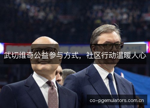 武切维奇公益参与方式，社区行动温暖人心